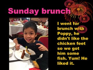 Sunday brunch
I went for
brunch with
Poppy, he
didn't like the
chicken feet
so we got
him some
fish. Yum! He
liked it.
 