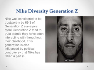 Nike Diversity Generation Z
Nike was considered to be
trustworthy by 69.3 of
Generation Z surveyors.
More Generation Z tend to
trust brands they have been
interacting with throughout
their childhood. This
generation is also
influenced by political
controversy that Nike has
taken a part in.
 