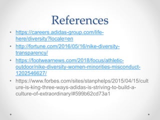 References
• https://careers.adidas-group.com/life-
here/diversity?locale=en
• http://fortune.com/2016/05/16/nike-diversity-
transparency/
• https://footwearnews.com/2018/focus/athletic-
outdoor/nike-diversity-women-minorities-misconduct-
1202546627/
• https://www.forbes.com/sites/stanphelps/2015/04/15/cult
ure-is-king-three-ways-adidas-is-striving-to-build-a-
culture-of-extraordinary/#599b62cd73a1
 