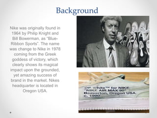 Background
Nike was originally found in
1964 by Philip Knight and
Bill Bowerman, as “Blue-
Ribbon Sports”. The name
was change to Nike in 1978
coming from the Greek
goddess of victory, which
clearly shows its magical
impact upon the grounded,
yet amazing success of
brand in the market. Nikes
headquarter is located in
Oregon USA.
 
