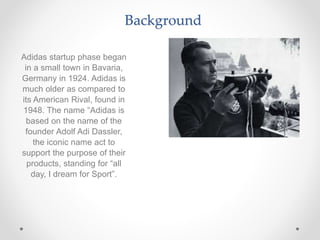 Background
Adidas startup phase began
in a small town in Bavaria,
Germany in 1924. Adidas is
much older as compared to
its American Rival, found in
1948. The name “Adidas is
based on the name of the
founder Adolf Adi Dassler,
the iconic name act to
support the purpose of their
products, standing for “all
day, I dream for Sport”.
 