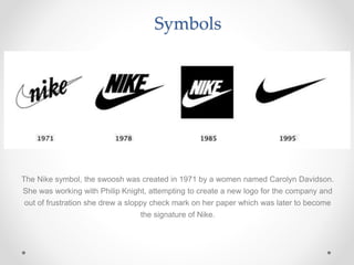 Symbols
The Nike symbol, the swoosh was created in 1971 by a women named Carolyn Davidson.
She was working with Philip Knight, attempting to create a new logo for the company and
out of frustration she drew a sloppy check mark on her paper which was later to become
the signature of Nike.
 