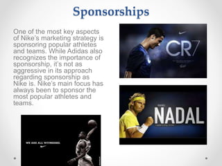 Sponsorships
One of the most key aspects
of Nike’s marketing strategy is
sponsoring popular athletes
and teams. While Adidas also
recognizes the importance of
sponsorship, it’s not as
aggressive in its approach
regarding sponsorship as
Nike is. Nike’s main focus has
always been to sponsor the
most popular athletes and
teams.
 