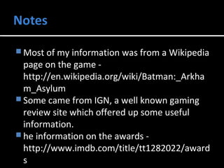 Most of my information was from a Wikipedia 
page on the game - 
http://en.wikipedia.org/wiki/Batman:_Arkha 
m_Asylum 
Some came from IGN, a well known gaming 
review site which offered up some useful 
information. 
he information on the awards - 
http://www.imdb.com/title/tt1282022/award 
s 
