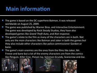  The game is based on the DC superhero Batman, it was released 
worldwide on August 25, 2009. 
 The game was published by Warner Bros. and Interactive Entertainment. 
The game was developed by Rock Steady Studios, they have also 
developed games like Grand Theft Auto, and Riot response. 
 The game’s relate to the film as many of the characters are in both. Not 
only are the main characters like Batman and Joker in both the games but 
they also include other characters like police commissioner Gordon or 
bane. 
 The game’s main enemies are the ones from the films like Joker, Mr. 
Freeze and bane but a lot of the enemy characters are from the comics 
like Penguin, Killer Croc, Poison Ivy, Solomon Grundy, Scarecrow and Zaz. 
 