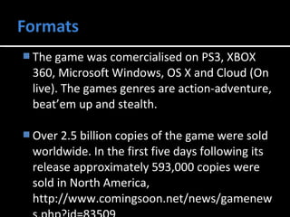 The game was comercialised on PS3, XBOX 
360, Microsoft Windows, OS X and Cloud (On 
live). The games genres are action-adventure, 
beat’em up and stealth. 
Over 2.5 billion copies of the game were sold 
worldwide. In the first five days following its 
release approximately 593,000 copies were 
sold in North America, 
http://www.comingsoon.net/news/gamenew 
s.php?id=83509 
 