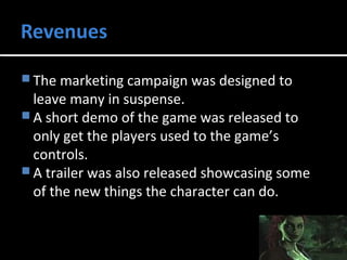 The marketing campaign was designed to 
leave many in suspense. 
A short demo of the game was released to 
only get the players used to the game’s 
controls. 
A trailer was also released showcasing some 
of the new things the character can do. 
 