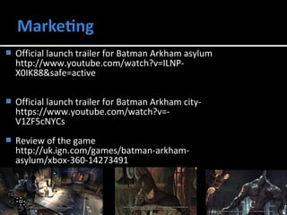  Official launch trailer for Batman Arkham asylum 
http://www.youtube.com/watch?v=ILNP-X0IK88& 
safe=active 
 Official launch trailer for Batman Arkham city-https:// 
www.youtube.com/watch?v=- 
V1ZF5cNYCs 
 Review of the game 
http://uk.ign.com/games/batman-arkham-asylum/ 
xbox-360-14273491 
 