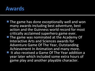  The game has done exceptionally well and won 
many awards including best adventure, best 
action and the Guinness world record for most 
critically acclaimed superhero game ever. 
 The game was nominated at the Academy Of 
Interactive Arts and Sciences awards for 
Adventure Game Of The Year, Outstanding 
Achievement In Animation and many more. 
 It also received a Game Of The Year addition a 
year later which included some extra hours of 
game play and another playable character. 
 