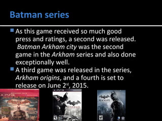 As this game received so much good 
press and ratings, a second was released. 
Batman Arkham city was the second 
game in the Arkham series and also done 
exceptionally well. 
A third game was released in the series, 
Arkham origins, and a fourth is set to 
release on June 2nd, 2015. 
 