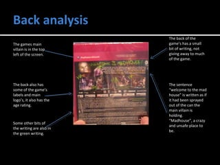 The back of the 
game’s has a small 
bit of writing, not 
giving away to much 
of the game. 
The games main 
villain is in the top 
left of the screen. 
The sentence 
“welcome to the mad 
house” is written as if 
it had been sprayed 
out of the can the 
main villain is 
holding. 
“Madhouse”, a crazy 
and unsafe place to 
be. 
The back also has 
some of the game’s 
labels and main 
logo’s, it also has the 
age rating. 
Some other bits of 
the writing are also in 
the green writing. 
 