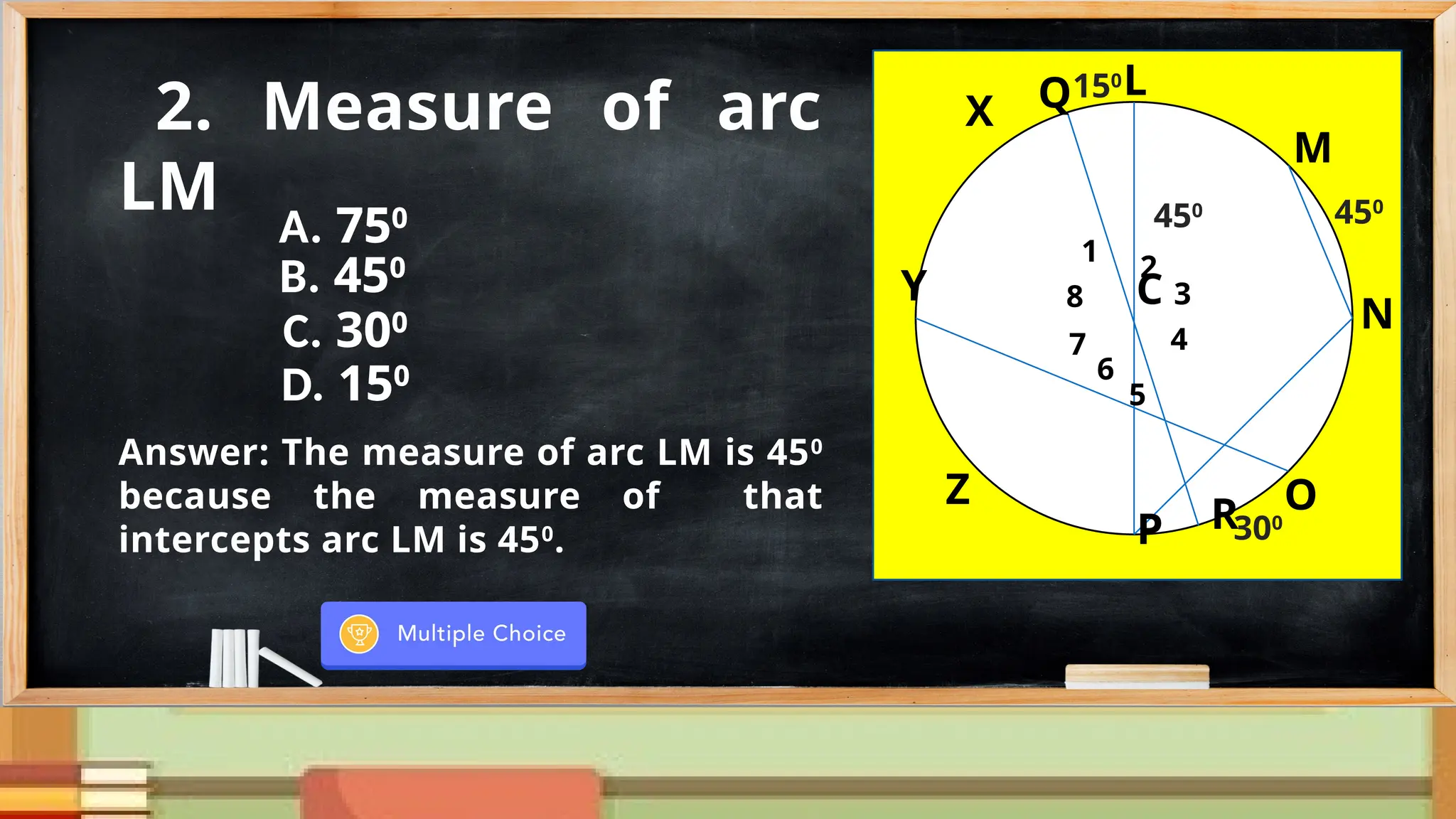 N
M
Y
G
X
Z
P
O
C
150
R
8
1
2
7
6
5
4
3
450
300
Q
450
2. Measure of arc
LM
Answer: The measure of arc LM is 450
because the measure of that
intercepts arc LM is 450
.
N
M
Y
L
X
Z
O
C
150
R
8
1
2
7
6
5
4
3
450
300
Q
450
N
M
Y
L
X
Z
P
O
C
150
R
8
1
2
7
6
5
4
3
450
300
Q
450
A. 750
B. 450
C. 300
D. 150
 