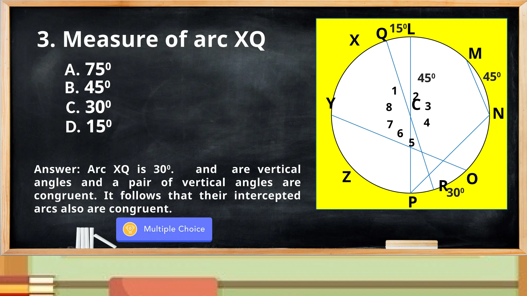 N
M
Y
G
X
Z
P
O
C
150
R
8
1
2
7
6
5
4
3
450
300
Q
450
3. Measure of arc XQ
Answer: Arc XQ is 300
. and are vertical
angles and a pair of vertical angles are
congruent. It follows that their intercepted
arcs also are congruent.
N
M
Y
L
X
Z
P
O
C
150
R
8
1
2
7
6
5
4
3
450
300
Q
450
N
M
Y
L
X
Z
P
O
C
150
R
8
1
2
7
6
5
4
3
450
300
Q
450
A. 750
B. 450
C. 300
D. 150
 