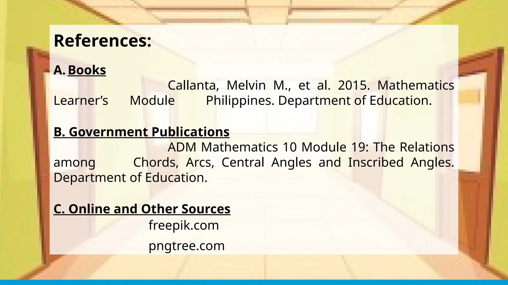 References:
A. Books
Callanta, Melvin M., et al. 2015. Mathematics
Learner’s Module Philippines. Department of Education.
B. Government Publications
ADM Mathematics 10 Module 19: The Relations
among Chords, Arcs, Central Angles and Inscribed Angles.
Department of Education.
C. Online and Other Sources
freepik.com
pngtree.com
 