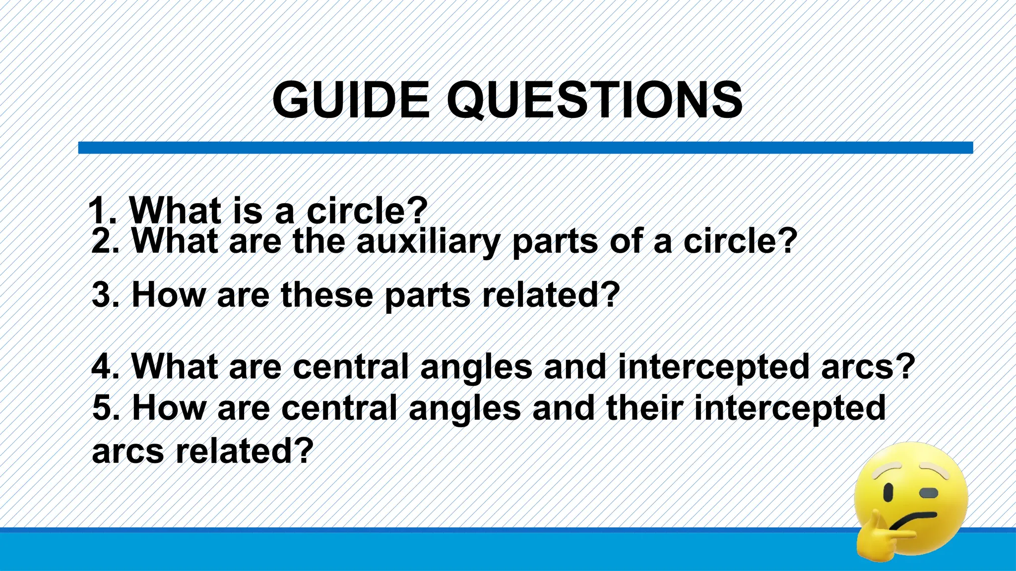 GUIDE QUESTIONS
1. What is a circle?
2. What are the auxiliary parts of a circle?
3. How are these parts related?
4. What are central angles and intercepted arcs?
5. How are central angles and their intercepted
arcs related?
 