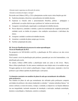 7
-Garante maior segurança na direcção do ensino;
-Garante economia de tempo e energia”
De acordo com Libâneo (1992, p. 223) o planejamento escolar exerce várias funções que são:
Explicitar princípios, directrizes e procedimentos do trabalho docente;
Expressar os vínculos entre o posicionamento filosófico, politico – pedagógico e
profissional e as acções efectivas que o professor ira’ realizar na sala de aula.
Assegurar a racionalização, organização e coordenação do trabalho docente.
Prever objectivos, conteúdos e métodos, a partir da consideração das exigências postas pela
realidade social, no âmbito de preparo e das condições socioculturais e individuais dos
alunos.
Assegurar a unidade e coerência do trabalho docente;
Actualizar o conteúdo do plano sempre que é revisto;
Facilitar a preparação das aulas.
III. Níveis de Planificação do processo de ensino-aprendizagem
Níveis de Planificação do PEA
Na perspectiva de NIVAGARA (s/d;232), a planificação do PEA realiza-se em dois níveis
fundamentais:
Nível central e nível de planificação pelo professor, passando por um nível intermediário, o da
planificação pela escola.
No entanto, Libâneo (2008) define a planificação tendo em conta os três níveis: Macro,
Meso e Micro planificação. Os dois autores estabelecem uma relação entre si na medida em que
Nivagara aglutina no nível central a planificação a longo e médio prazo, mantendo o nível do
professor a que Libâneo apelidou de planificação a curto prazo.
Os elementos constantes nos modelos de plano de aula que normalmente são utilizados
pelos professores;
Nos modelos de plano de aula que normalmente são utilizados pelos professores comporta
actividades do professor e dos alunos (traduzindo os métodos “ variantes métodicas básicas “ de
ensino a utilizar), os meios de ensino, o tempo, o conteúdo, os objectivos e as funções didácticas
(na sua integralidade, incluindo momentos de introdução e motivação, mediação assimilação,
domínio e consolidação e, finalmente, controlo e avaliação).
 