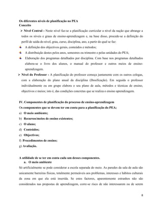 8
Os diferentes níveis de planificação no PEA
Conceito
➢ Nível Central - Neste nível faz-se a planificação curricular a nível da nação que abrange a
todos os níveis e graus de ensino-aprendizagem e, na base disso, procede-se a definição do
perfil de saída do nível, grau, curso, disciplina, ano, a partir do qual se faz:
A definição dos objectivos gerais, conteúdos e métodos;
A distribuição destes pelos anos, semestres ou trimestre e pelas unidades do PEA;
Elaboração dos programas detalhados por disciplina. Com base nos programas detalhados
elabora-se o livro dos alunos, o manual do professor e outros meios de ensino-
aprendizagem.
➢ Nível do Professor - A planificação do professor começa juntamente com os outros colegas,
com a elaboração do plano anual da disciplina (Dosificação). Em seguida o professor
individualmente ou em grupo elabora o seu plano de aula, métodos e técnicas de ensino,
objectivos e meios; isto é, das condições concretas que se realiza o ensino aprendizagem.
IV. Componentes de planificação do processo de ensino-aprendizagem
Os componentes que se devem ter em conta para a planificação do PEA;
a) O meio ambiente;
b) Recursos/meios de ensino existentes;
c) O aluno;
d) Conteúdos;
e) Objectivos;
f) Procedimentos de ensino;
g) Avaliação.
A utilidade de se ter em conta cada um desses componentes.
a. O meio ambiente
Só artificialmente se pode considerar a escola separada do meio. As paredes da sala de aula são
unicamente barreiras físicas, totalmente permeáveis aos problemas, interesses e hábitos culturais
da zona em que ela está inserida. Se estes factores, aparentemente estranhos não são
considerados nas propostas de aprendizagem, corre-se risco de não interessarem ou de serem
 