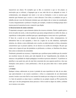 9
inacessíveis aos alunos. Os exemplos que se dão, os exercícios a que se vão propor, as
motivações que se utilizam, a linguagem que se usa, tudo têm de ser adequado ao meio. E
evidentemente, esta adequação tem muito a ver com as limitações e com os recursos quer
materiais quer humanos que a escola e o meio oferecem. Com efeito, as condições em que se
trabalha são por vezes tão fortemente imitantes que será utópico não se tomar em consideração.
E assim, frequentemente o professor é forçado, por exemplo, a mudar de estratégia porque não é
mesmo possível concretiza-la com o material e que dispõe.
b. Recursos/meios de ensino existentes
É importante conseguir o aproveitamento óptimo dos recursos existentes. Desde o quadro preto a
árvore do pátio da escola, a mão do professor que pousa amigavelmente no ombro do aluno, as
experiências vividas podem contribuir para que a aprendizagem se torne mais rica e gratificante.
O facto de a escola ter ou não máquina de projectar, filmes, slides, retroprojectores, ter
laboratórios bem ou mal equipados, o facto de a região ter ou não indústrias, explorações
mineiras, etc, abertas a uma colaboração com a escola, ou ainda mercados ou feiras, artesanatos
característicos que se possam explorar, irá ser decisivo na escolha de estratégias. Há pois que
contar com a riqueza de que são portadores os professores, os alunos, os familiares dos alunos,
bem como os elementos da comunidade.
Finalmente, pensando nos recursos, é importante que o professor pense também que ele constitui
um excelente recurso de ensino, pois tudo depende do seu “empenhamento, das atitudes, da
natureza e da qualidade de relação pedagógica investida no processo educativo”. O professor ao
planificar a sua acção tem, pois de estar bem consciente dos seus aspectos positivos e das suas
limitações como pessoa e como profissional, a fim de que possa delas tirar o maior partido
possível.
c. O aluno
Qualquer criança, adolescente ou jovem é portador de uma experiência de vida, de um saber,
cujo aproveitamento é um recurso económico e eficaz (a compreensão de um determinado
assunto é muitas vezes mais fácil se esse assunto for tratado por um colega em vez do professor),
é o facto de permitir ao aluno trazer o contributo do seu próprio mundo ao PEA permite-lhe
sentir que é um dos protagonistas desse processo e fá-lo-á sentir-se digno de crédito, confiante
em si mesmo e nos outros.
 