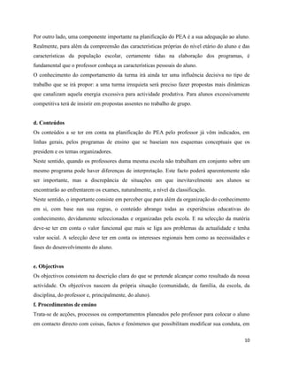 10
Por outro lado, uma componente importante na planificação do PEA é a sua adequação ao aluno.
Realmente, para além da compreensão das características próprias do nível etário do aluno e das
características da população escolar, certamente tidas na elaboração dos programas, é
fundamental que o professor conheça as características pessoais do aluno.
O conhecimento do comportamento da turma irá ainda ter uma influência decisiva no tipo de
trabalho que se irá propor: a uma turma irrequieta será preciso fazer propostas mais dinâmicas
que canalizam aquela energia excessiva para actividade produtiva. Para alunos excessivamente
competitiva terá de insistir em propostas assentes no trabalho de grupo.
d. Conteúdos
Os conteúdos a se ter em conta na planificação do PEA pelo professor já vêm indicados, em
linhas gerais, pelos programas de ensino que se baseiam nos esquemas conceptuais que os
presidem e os temas organizadores.
Neste sentido, quando os professores duma mesma escola não trabalham em conjunto sobre um
mesmo programa pode haver diferenças de interpretação. Este facto poderá aparentemente não
ser importante, mas a discrepância de situações em que inevitavelmente aos alunos se
encontrarão ao enfrentarem os exames, naturalmente, a nível da classificação.
Neste sentido, o importante consiste em perceber que para além da organização do conhecimento
em si, com base nas sua regras, o conteúdo abrange todas as experiências educativas do
conhecimento, devidamente seleccionadas e organizadas pela escola. E na selecção da matéria
deve-se ter em conta o valor funcional que mais se liga aos problemas da actualidade e tenha
valor social. A selecção deve ter em conta os interesses regionais bem como as necessidades e
fases do desenvolvimento do aluno.
e. Objectivos
Os objectivos consistem na descrição clara do que se pretende alcançar como resultado da nossa
actividade. Os objectivos nascem da própria situação (comunidade, da família, da escola, da
disciplina, do professor e, principalmente, do aluno).
f. Procedimentos de ensino
Trata-se de acções, processos ou comportamentos planeados pelo professor para colocar o aluno
em contacto directo com coisas, factos e fenómenos que possibilitam modificar sua conduta, em
 