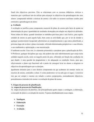 11
funçõ dos objectivos previstos. Eles se relacionam com os recursos didácticos, teóricos e
materiais que o professor tem de utilizar para alcançar os objectivos da aprendizagem dos seus
alunos: compreende método e técnicas de ensino e de todos os recursos auxiliares usados para
estimular a aprendizagem do aluno.
g. Avaliação
A avaliação se justifica como componente essencial do plano de ensino pelo facto de ajudar na
determinação do grau e quantidade de resultados alcançados em relação aos objectivos definidos.
Nesta ordem de ideias, quando terminam os trabalhos previstos para o ano lectivo, para aquela
unidade de ensino ou para aquela lição, bem como as actividades que, por se ter de atender a
qualquer acontecimento inesperado substituíram ou complementaram o que estava planificado, a
próxima etapa são avaliar o plano executado, referindo determinadas perspectivas: a sua eficácia,
o seu rendimento e optimização, a sua maximização
O ambiente escolar. Esse sim, é o elemento primordial a considerar para a planificação do PEA.
O Professor, qualquer disciplina que seja, não poderia dar aula indistintamente quer esteja nesta
unidade naquela escola, neste ou naquele ponto do pais, sobretudo em função das condições de
que dispõe: é uma questão de pragmatismo e de adequação as condições locais, para que,
efectivamente o plano seja funcional sob o ponto de conseguir levar ao alunos a atingirem os
objectivos de aprendizagem que se desejam.
Igualmente diríamos para o caso doutros componentes de que acabamos de retratar: meios ou
recursos de ensino, conteúdos e aluno. E como poderemos ver na aula que se segue, o exercício
tem que ser sempre o mesmo em relação a outros componentes, nomeadamente objectivos,
procedimentos (métodos) de ensino e a avaliação do plano de ensino.
V. Etapas do processo de planificação
As etapas do processo de Planificação;
As etapas do processo de planifico, são principalmente quatro etapas: a sondagem, a elaboração,
a execução do plano e a avaliação do mesmo. Vejamos detalhadamente essas etapas.
➢ Sondagem
➢ Elaboração
➢ Execução
➢ Avaliação
 