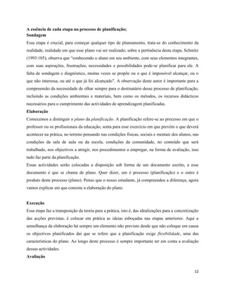 12
A essência de cada etapa no processo de planificação;
Sondagem
Essa etapa é crucial, para começar qualquer tipo de planeamento, trata-se do conhecimento da
realidade, realidade em que esse plano vai ser realizado; sobre a pertinência desta etapa, Schmitz
(1993:105), observa que “conhecendo o aluno em seu ambiente, com seus elementos integrantes,
com suas aspirações, frustrações, necessidades e possibilidades pode-se planificar para ele. A
falta de sondagem e diagnóstico, muitas vezes se propõe ou o que é impossível alcançar, ou o
que não interessa, ou até o que já foi alcançado”. A observação deste autor é importante para a
compreensão da necessidade de olhar sempre para o destinatário desse processo de planificação,
incluindo as condições ambientais e materiais, bem como os métodos, os recursos didácticos
necessários para o cumprimento das actividades de aprendizagem planificadas.
Elaboração
Comecemos a distinguir o plano da planificação. A planificação refere-se ao processo em que o
professor ou os profissionais da educação, senta para esse exercício em que prevém o que deverá
acontecer na prática, no terreno pensando nas condições físicas, sociais e mentais dos alunos, nas
condições da sala de aula ou da escola, condições da comunidade, no conteúdo que será
trabalhado, nos objectivos a atingir, nos procedimentos a empregar, na forma de avaliação, isso
tudo faz parte da planificação.
Essas actividades serão colocadas a disposição sob forma de um documento escrito, a esse
documento é que se chama de plano. Quer dizer, um é processo (planificação) e o outro é
produto deste processo (plano). Penso que o nosso estudante, já compreendeu a diferença, agora
vamos explicar em que consiste a elaboração do plano.
Execução
Essa etapa faz a transposição da teoria para a prática, isto é, das idealizações para a concretização
das acções previstas, é colocar em prática as ideias esboçadas nas etapas anteriores. Aqui a
semelhança da elaboração há sempre um elemento não previsto desde que não coloque em causa
os objectivos planificados daí que se refere que a planificação exige flexibilidade, uma das
características do plano. Ao longo deste processo é sempre importante ter em conta a avaliação
dessas actividades.
Avaliação
 
