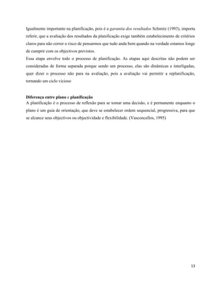 13
Igualmente importante na planificação, pois é a garantia dos resultados Schmitz (1993), importa
referir, que a avaliação dos resultados da planificação exige também estabelecimento de critérios
claros para não correr o risco de pensarmos que tudo anda bem quando na verdade estamos longe
de cumprir com os objectivos previstos.
Essa etapa envolve todo o processo de planificação. As etapas aqui descritas não podem ser
consideradas de forma separada porque sendo um processo, elas são dinâmicas e interligadas,
quer dizer o processo não para na avaliação, pois a avaliação vai permitir a replanificação,
tornando um ciclo vicioso
Diferença entre plano e planificação
A planificação é o processo de reflexão para se tomar uma decisão, e é permanente enquanto o
plano é um guia de orientação, que deve se estabelecer ordem sequencial, progressiva, para que
se alcance seus objectivos ou objectividade e flexibilidade. (Vasconcellos, 1995)
 