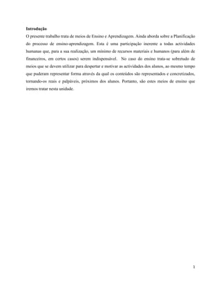 1
Introdução
O presente trabalho trata de meios de Ensino e Aprendizagem. Ainda aborda sobre a Planificação
do processo de ensino-aprendizagem. Esta é uma participação inerente a todas actividades
humanas que, para a sua realização, um mínimo de recursos materiais e humanos (para além de
financeiros, em certos casos) serem indispensável. No caso do ensino trata-se sobretudo de
meios que se devem utilizar para despertar e motivar as actividades dos alunos, ao mesmo tempo
que puderam representar forma através da qual os conteúdos são representados e concretizados,
tornando-os reais e palpáveis, próximos dos alunos. Portanto, são estes meios de ensino que
iremos tratar nesta unidade.
 
