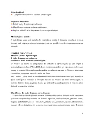 2
Objectivo Geral
Compreender os Meios de Ensino e Aprendizagem
Objectivos Específicos
Definir meios de ensino-aprendizagem;
Classificar os meios de ensino-aprendizagem;
Explicar a Planificação do processo de ensino-aprendizagem.
Metodologia de trabalho
A metodologia usada neste trabalho, foi o método de revisão de literatura, consulta de livros, a
internet, onde baixou-se artigos relevantes ao tema, em seguida o uso do computador para a sua
execução.
ANALISE E DISCUSSÃO
Meios de Ensino e Aprendizagem
I. Meios de ensino-aprendizagem
Conceito de meios de ensino-aprendizagem;
Os recursos de ensino são componentes do ambiente da aprendizagem que dão origem a
estimulação para o aluno (Piletti, 2004). Esses componentes podem ser, o professor, os livros, os
mapas, os objectos físicos, as fotografias, as fitas gravadas, as gravuras, os filmes, os recursos da
comunidade, os recursos materiais e assim por diante.
Para Libâneo, (1994), meios de ensino são meios e recursos materiais utilizados pelo professor e
pelos alunos para a realização e condução metódica do processo de ensino-aprendizagem. O
material didáctico é uma exigência daquilo que está sendo estudado por meio de palavras, a fim
de torná-lo concreto e intuitivo.
Classificação dos meios de ensino-aprendizagem;
Existem muitas classificações de meios de ensino-aprendizagem e, de igual modo, constata-se
que cada disciplina exige também seu material específico, como ilustrações, gravuras, filmes,
mapas e globo terrestre, discos e fitas, livros, enciclopédias, dicionários, revistas, álbum seriado,
manuais e livros didácticos, etc, ao mesmo tempo que temos equipamentos ou meios de ensino
 