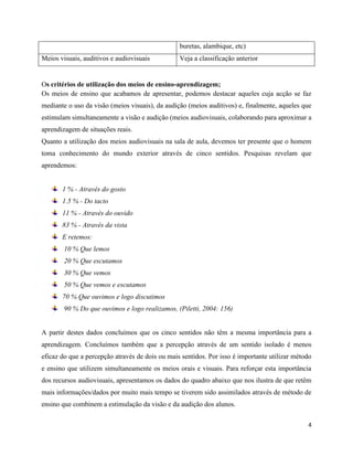4
buretas, alambique, etc)
Meios visuais, auditivos e audiovisuais Veja a classificação anterior
Os critérios de utilização dos meios de ensino-aprendizagem;
Os meios de ensino que acabamos de apresentar, podemos destacar aqueles cuja acção se faz
mediante o uso da visão (meios visuais), da audição (meios auditivos) e, finalmente, aqueles que
estimulam simultaneamente a visão e audição (meios audiovisuais, colaborando para aproximar a
aprendizagem de situações reais.
Quanto a utilização dos meios audiovisuais na sala de aula, devemos ter presente que o homem
toma conhecimento do mundo exterior através de cinco sentidos. Pesquisas revelam que
aprendemos:
1 % - Através do gosto
1.5 % - Do tacto
11 % - Através do ouvido
83 % - Através da vista
E retemos:
10 % Que lemos
20 % Que escutamos
30 % Que vemos
50 % Que vemos e escutamos
70 % Que ouvimos e logo discutimos
90 % Do que ouvimos e logo realizamos, (Piletti, 2004: 156)
A partir destes dados concluímos que os cinco sentidos não têm a mesma importância para a
aprendizagem. Concluímos também que a percepção através de um sentido isolado é menos
eficaz do que a percepção através de dois ou mais sentidos. Por isso é importante utilizar método
e ensino que utilizem simultaneamente os meios orais e visuais. Para reforçar esta importância
dos recursos audiovisuais, apresentamos os dados do quadro abaixo que nos ilustra de que retêm
mais informações/dados por muito mais tempo se tiverem sido assimilados através de método de
ensino que combinem a estimulação da visão e da audição dos alunos.
 