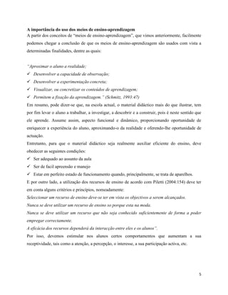 5
A importância do uso dos meios de ensino-aprendizagem
A partir dos conceitos de “meios de ensino-aprendizagem”, que vimos anteriormente, facilmente
podemos chegar a conclusão de que os meios de ensino-aprendizagem são usados com vista a
determinadas finalidades, dentre as quais:
“Aproximar o aluno a realidade;
✓ Desenvolver a capacidade de observação;
✓ Desenvolver a experimentação concreta;
✓ Visualizar, ou concretizar os conteúdos de aprendizagem;
✓ Permitem a fixação da aprendizagem.” (Schmitz, 1993:47)
Em resumo, pode dizer-se que, na escola actual, o material didáctico mais do que ilustrar, tem
por fim levar o aluno a trabalhar, a investigar, a descobrir e a construir, pois é neste sentido que
ele aprende. Assume assim, aspecto funcional e dinâmico, proporcionando oportunidade de
enriquecer a experiência do aluno, aproximando-o da realidade e oferendo-lhe oportunidade de
actuação.
Entretanto, para que o material didáctico seja realmente auxiliar eficiente do ensino, deve
obedecer as seguintes condições:
✓ Ser adequado ao assunto da aula
✓ Ser de facil apreensão e manejo
✓ Estar em perfeito estado de funcionamento quando, principalmente, se trata de aparelhos.
E por outro lado, a utilização dos recursos de ensino de acordo com Piletti (2004:154) deve ter
em conta alguns critérios e princípios, nomeadamente:
Seleccionar um recurso de ensino deve-se ter em vista os objectivos a serem alcançados.
Nunca se deve utilizar um recurso de ensino so porque esta na moda.
Nunca se deve utilizar um recurso que não seja conhecido suficientemente de forma a poder
empregar correctamente.
A eficácia dos recursos dependerá da interacção entre eles e os alunos”.
Por isso, devemos estimular nos alunos certos comportamentos que aumentam a sua
receptividade, tais como a atenção, a percepção, o interesse, a sua participação activa, etc.
 