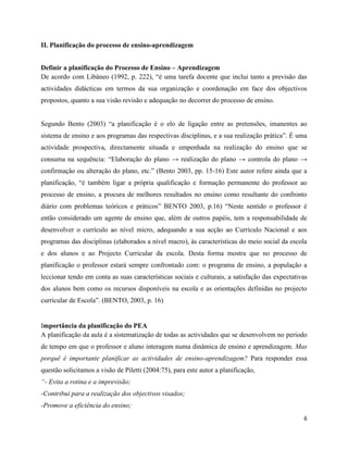 6
II. Planificação do processo de ensino-aprendizagem
Definir a planificação do Processo de Ensino – Aprendizagem
De acordo com Libâneo (1992, p. 222), “é uma tarefa docente que inclui tanto a previsão das
actividades didácticas em termos da sua organização e coordenação em face dos objectivos
propostos, quanto a sua visão revisão e adequação no decorrer do processo de ensino.
Segundo Bento (2003) “a planificação é o elo de ligação entre as pretensões, imanentes ao
sistema de ensino e aos programas das respectivas disciplinas, e a sua realização prática”. É uma
actividade prospectiva, directamente situada e empenhada na realização do ensino que se
consuma na sequência: “Elaboração do plano → realização do plano → controla do plano →
confirmação ou alteração do plano, etc.” (Bento 2003, pp. 15-16) Este autor refere ainda que a
planificação, “é também ligar a própria qualificação e formação permanente do professor ao
processo de ensino, a procura de melhores resultados no ensino como resultante do confronto
diário com problemas teóricos e práticos” BENTO 2003, p.16) “Neste sentido o professor é
então considerado um agente de ensino que, além de outros papéis, tem a responsabilidade de
desenvolver o currículo ao nível micro, adequando a sua acção ao Currículo Nacional e aos
programas das disciplinas (elaborados a nível macro), às características do meio social da escola
e dos alunos e ao Projecto Curricular da escola. Desta forma mostra que no processo de
planificação o professor estará sempre confrontado com: o programa de ensino, a população a
leccionar tendo em conta as suas características sociais e culturais, a satisfação das expectativas
dos alunos bem como os recursos disponíveis na escola e as orientações definidas no projecto
curricular de Escola”. (BENTO, 2003, p. 16)
Importância da planificação do PEA
A planificação da aula é a sistematização de todas as actividades que se desenvolvem no período
de tempo em que o professor e aluno interagem numa dinâmica de ensino e aprendizagem. Mas
porquê é importante planificar as actividades de ensino-aprendizagem? Para responder essa
questão solicitamos a visão de Piletti (2004:75), para este autor a planificação,
“- Evita a rotina e a imprevisão;
-Contribui para a realização dos objectivos visados;
-Promove a eficiência do ensino;
 