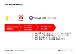 IMJ Jelly Platformとは？




                                                          IMJ Jelly 2
  Jelly Framework                                                               IMJ Jelly CMS
                                                          Framework
  2009/2～                                                                       2012/5～～
         ～                                                2011/11～～

                                                                        •   【PC/SP】アイ・エム・ジェイコーポレートサイト
                                                                        •   【PC】サービス利用者向けコミュニティサイト
                                                                        •   【PC】某たばこメーカー会員サイト
                                                                        •   【PC】製薬メーカー向け営業支援システム




           Copyright © IMJ Corporation. All Rights Reserved.                                        9
 
