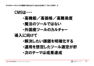 デジタルマーケティングの現場で求められているものとは何か？ スタッフの声１、２



      CMSは・・・
      CMSは・・・
         ・高機能／高価格／高難易度
         ・魔法のツールではない
         ・外国産ツールのカルチャー
      導入に向けて
         ・解決したい課題を明確化する
         ・運用を想定したツール選定が肝
         ・次のテーマは成果達成
          次のテーマは成果達成
        Copyright © IMJ Corporation. All Rights Reserved.   17
 