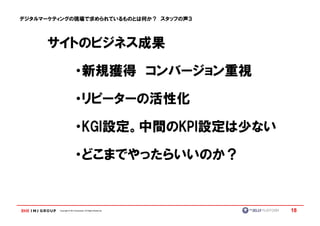デジタルマーケティングの現場で求められているものとは何か？ スタッフの声３




     サイトのビジネス成果

                         ・新規獲得 コンバージョン重視

                         ・リピーターの活性化

                         ・KGI設定。中間のKPI設定は少ない
                          KGI設定。中間のKPI設定は少ない

                         ・どこまでやったらいいのか？


        Copyright © IMJ Corporation. All Rights Reserved.   18
 