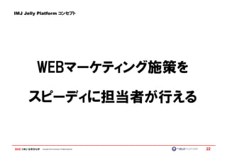IMJ Jelly Platform コンセプト




        WEBマーケティング施策を
        WEBマーケティング施策を

     スピーディに担当者が行える


           Copyright © IMJ Corporation. All Rights Reserved.   22
 