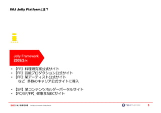 IMJ Jelly Platformとは？




  Jelly Framework
  2009/2～～

• 【FP】料理研究家公式サイト
• 【FP】芸能プロダクション公式サイト
• 【FP】某アーティスト公式サイト
   など 多数のキャリア公式サイトに導入

• 【SP】某コンテンツホルダーポータルサイト
• 【PC/SP/FP】健康食品ECサイト


           Copyright © IMJ Corporation. All Rights Reserved.   3
 