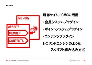 更なる機能




                                                            既存サイト／CMSの活用
                                                            既存サイト／CMSの活用
         IMJ Jelly
                                                            ・会員システムプラグイン
 WEBSITE
                                                            ・ポイントシステムプラグイン
  MEMBER
                                                            ・コンテンツプラグイン
  CONTENTS
                                                            レコメンドエンジンのような
                                                              スクリプト組み込み方式

        Copyright © IMJ Corporation. All Rights Reserved.                    39
 