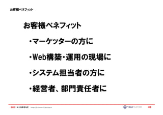 お客様ベネフィット




     お客様ベネフィット

       ・マーケッターの方に

       ・Web構築・運用の現場に
        Web構築・運用の現場に

       ・システム担当者の方に

       ・経営者、部門責任者に

       Copyright © IMJ Corporation. All Rights Reserved.   40
 
