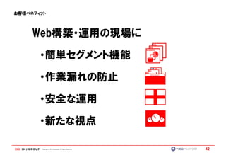 お客様ベネフィット




     Web構築・運用の現場に
     Web構築・運用の現場に

       ・簡単セグメント機能

       ・作業漏れの防止

       ・安全な運用

       ・新たな視点

       Copyright © IMJ Corporation. All Rights Reserved.   42
 