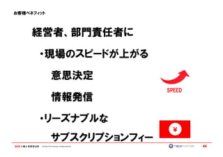 お客様ベネフィット




     経営者、部門責任者に

       ・現場のスピードが上がる

                      意思決定
                                                           SPEED
                      情報発信

       ・リーズナブルな
                      サブスクリプションフィー
       Copyright © IMJ Corporation. All Rights Reserved.           44
 