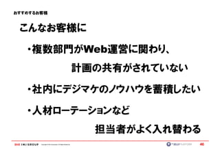 おすすめするお客様



 こんなお客様に

   ・複数部門がWeb運営に関わり、
                                                           計画の共有がされていない

   ・社内にデジマケのノウハウを蓄積したい

   ・人材ローテーションなど
                                                             担当者がよく入れ替わる
       Copyright © IMJ Corporation. All Rights Reserved.                  46
 