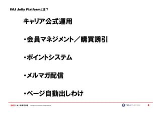 IMJ Jelly Platformとは？



       キャリア公式運用

       ・会員マネジメント／購買誘引

       ・ポイントシステム

       ・メルマガ配信

       ・ページ自動出しわけ
          Copyright © IMJ Corporation. All Rights Reserved.   4
 