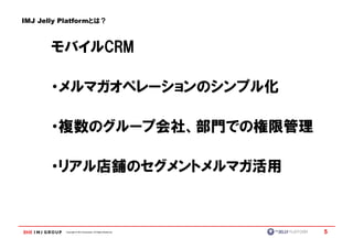 IMJ Jelly Platformとは？



       モバイルCRM
       モバイルCRM

       ・メルマガオペレーションのシンプル化

       ・複数のグループ会社、部門での権限管理

       ・リアル店舗のセグメントメルマガ活用



          Copyright © IMJ Corporation. All Rights Reserved.   5
 