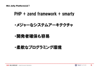 IMJ Jelly Platformとは？



       PHP + zend framework + smarty

       ・メジャーなシステムアーキテクチャ

       ・開発者確保も容易

       ・柔軟なプログラミング環境


          Copyright © IMJ Corporation. All Rights Reserved.   6
 