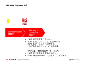 IMJ Jelly Platformとは？




                                                          IMJ Jelly 2
  Jelly Framework                                         Framework
  2009/2～～                                                2011/11～～

                                           • 【SP】料理研究家公式サイト
                                           • 【SP】芸能プロダクション公式サイト
                                           • 【SP】某アーティスト公式サイト
                                              など多数の公式サイトのSP化適用

                                           • 【PC/SP】不動産情報サイト（＋GA）
                                           • 【SP】遊技機連動型スマホサイト
                                           • 【SP】MOSバーガー スマホアプリ＆サイト
           Copyright © IMJ Corporation. All Rights Reserved.            7
 