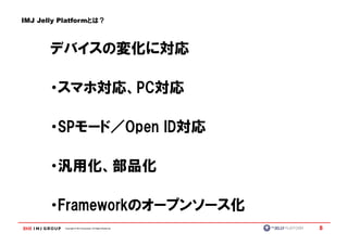 IMJ Jelly Platformとは？



       デバイスの変化に対応

       ・スマホ対応、PC対応
       ・スマホ対応、PC対応

       ・SPモード／Open ID対応
        SPモード／Open ID対応

       ・汎用化、部品化

       ・Frameworkのオープンソース化
        Frameworkのオープンソース化
          Copyright © IMJ Corporation. All Rights Reserved.   8
 