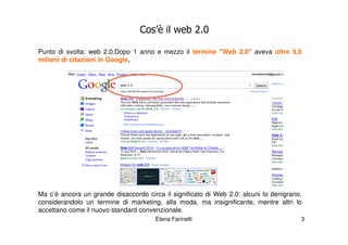 Cos’è il web 2.0

Punto di svolta: web 2.0.Dopo 1 anno e mezzo il termine "Web 2.0" aveva oltre 9,5
milioni di citazioni in Google.




Ma c’è ancora un grande disaccordo circa il significato di Web 2.0: alcuni lo denigrano,
considerandolo un termine di marketing, alla moda, ma insignificante, mentre altri lo
accettano come il nuovo standard convenzionale.
                                       Elena Farinelli                                 3
 