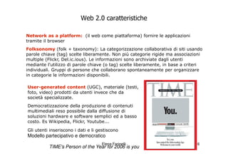 Web 2.0 caratteristiche

Network as a platform: (il web come piattaforma) fornire le applicazioni
tramite il browser
Folksonomy (folk + taxonomy): La categorizzazione collaborativa di siti usando
parole chiave (tag) scelte liberamente. Non più categorie rigide ma associazioni
multiple (Flickr, Del.ic.ious). Le informazioni sono archiviate dagli utenti
mediante l'utilizzo di parole chiave (o tag) scelte liberamente, in base a criteri
individuali. Gruppi di persone che collaborano spontaneamente per organizzare
in categorie le informazioni disponibili.

User-generated content (UGC), materiale (testi,
foto, video) prodotti da utenti invece che da
società specializzate.
Democratizzazione della produzione di contenuti
multimediali reso possibile dalla diffusione di
soluzioni hardware e software semplici ed a basso
costo. Es Wikipedia, Flickr, Youtube...
Gli utenti inseriscono i dati e li gestiscono
Modello partecipativo e democratico
                                    Elena Farinelli                            6
          TIME's Person of the Year for 2006 is you
 