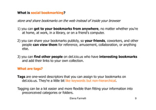 What is social bookmarking?

store and share bookmarks on the web instead of inside your browser

1) you can get to your bookmarks from anywhere, no matter whether you're
   at home, at work, in a library, or on a friend's computer.

2) you can share your bookmarks publicly, so your friends, coworkers, and other
   people can view them for reference, amusement, collaboration, or anything
   else.

3) you can find other people on del.icio.us who have interesting bookmarks
   and add their links to your own collection.

What are tags?

Tags are one-word descriptors that you can assign to your bookmarks on
  del.icio.us. They're a little bit like keywords but non-hierarchical.

Tagging can be a lot easier and more flexible than fitting your information into
   preconceived categories or folders.
                                    Elena Farinelli                                9
 