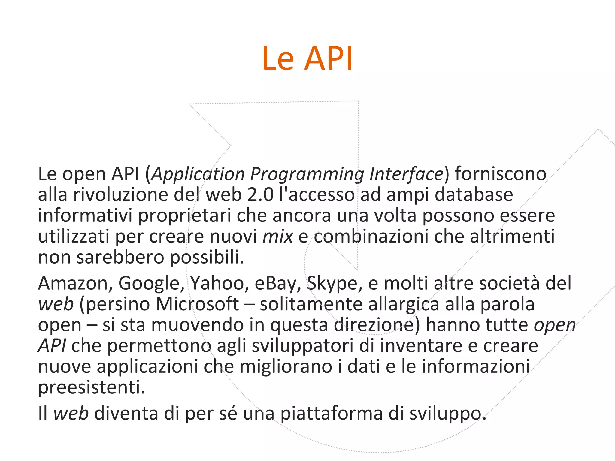 Le API Le   open API ( Application Programming Interface )   forniscono alla rivoluzione del web 2.0 l'accesso ad ampi database informativi proprietari che ancora una volta possono essere utilizzati per creare nuovi  mix  e combinazioni che altrimenti non sarebbero possibili. Amazon, Google, Yahoo, eBay, Skype, e molti altre società del  web  (persino Microsoft – solitamente allargica alla parola open – si sta muovendo in questa direzione) hanno tutte  open API  che permettono agli sviluppatori di inventare e creare nuove applicazioni che migliorano i dati e le informazioni preesistenti. Il  web  diventa di per sé una piattaforma di sviluppo.  